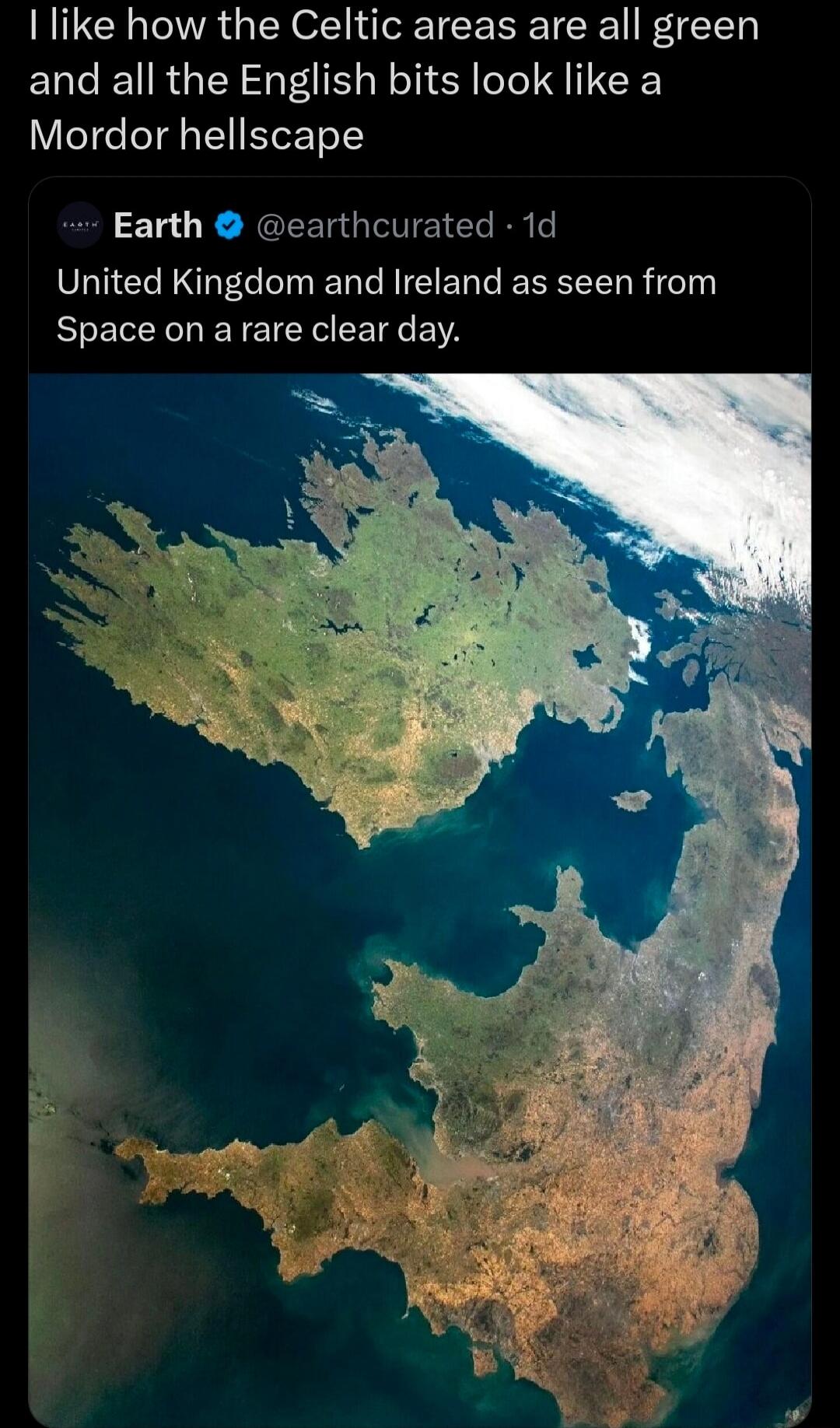 I like how the Celtic areas are all green and all the English bits look like a Mordor hellscape
Earth @earthcurated · 1d United Kingdom and Ireland as seen from Space on a rare clear day.
[Image of the United Kingdom and Ireland from space]
