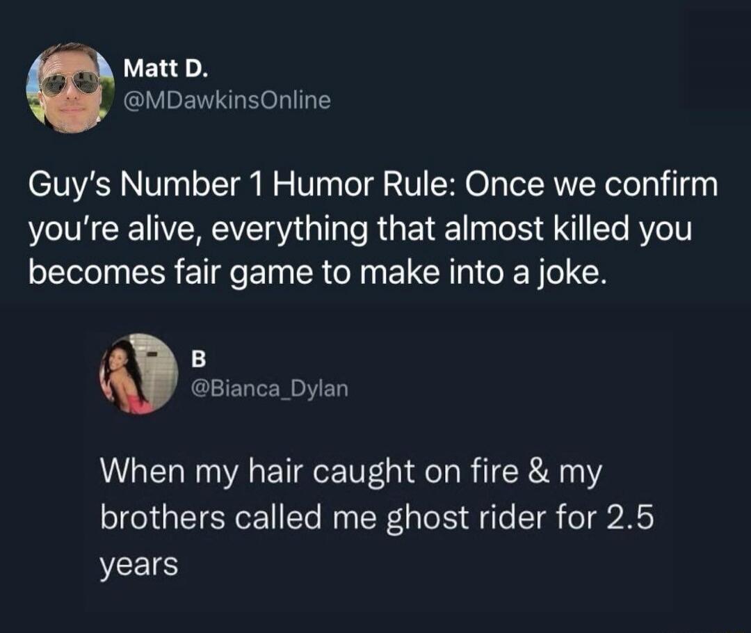 Guy's Number 1 Humor Rule: Once we confirm you’re alive, everything that almost killed you becomes fair game to make into a joke.
When my hair caught on fire & my brothers called me ghost rider for 2.5 years
