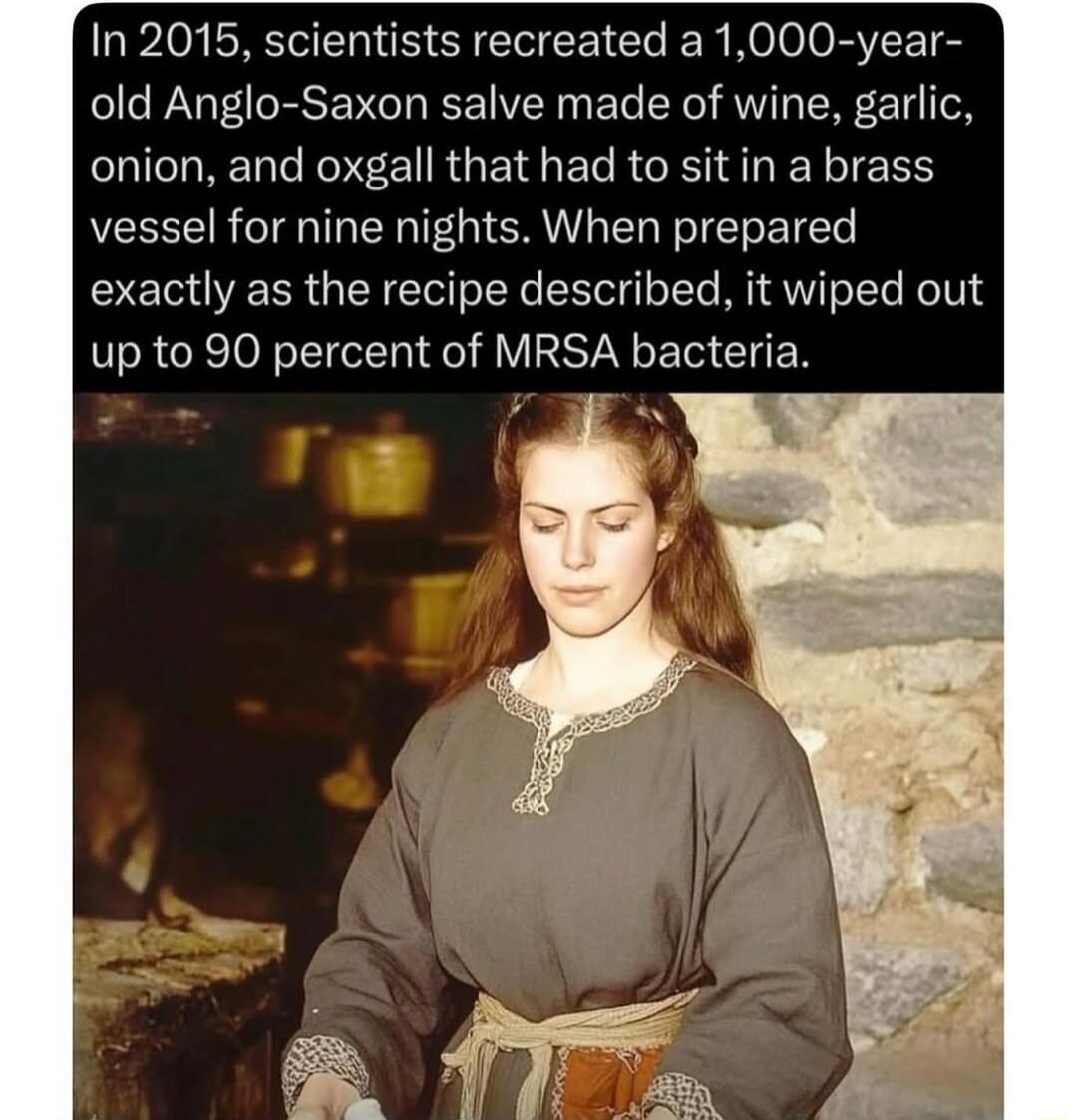 In 2015, scientists recreated a 1,000-year-old Anglo-Saxon salve made of wine, garlic, onion, and oxgall that had to sit in a brass vessel for nine nights. When prepared exactly as the recipe described, it wiped out up to 90 percent of MRSA bacteria.
