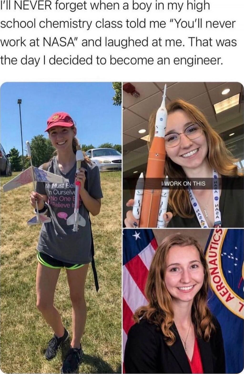 I'll NEVER forget when a boy in my high school chemistry class told me “You'll never work at NASA” and laughed at me. That was the day I decided to become an engineer.