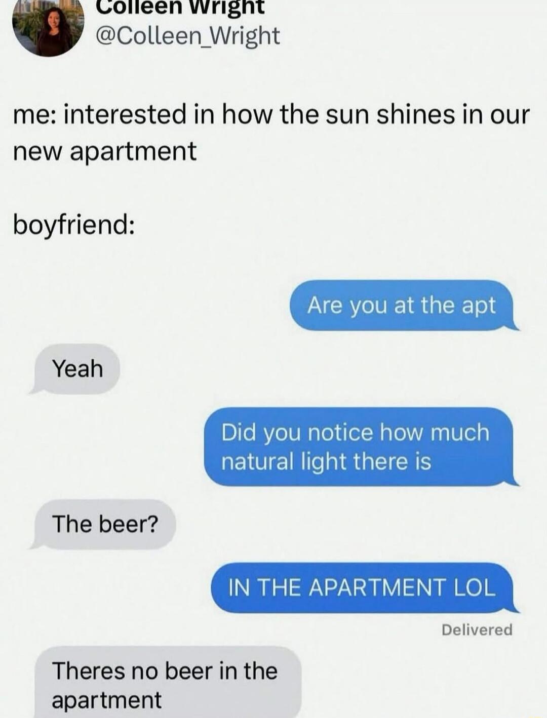 me: interested in how the sun shines in our new apartment
boyfriend:

Are you at the apt
Yeah
Did you notice how much natural light there is
IN THE APARTMENT LOL
There’s no beer in the apartment
