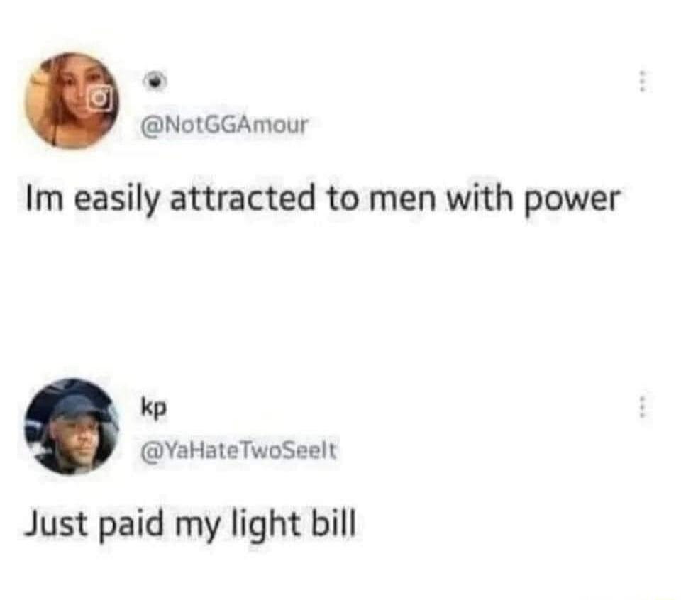 Im easily attracted to men with power
Just paid my light bill