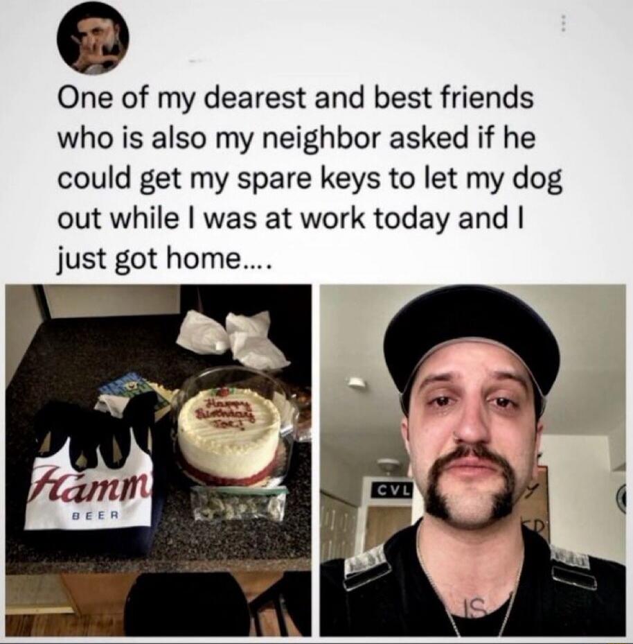 One of my dearest and best friends who is also my neighbor asked if he could get my spare keys to let my dog out while I was at work today and I just got home....