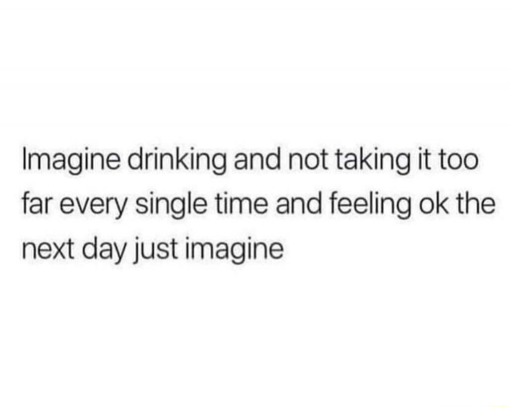 Imagine drinking and not taking it too far every single time and feeling ok the next day just imagine