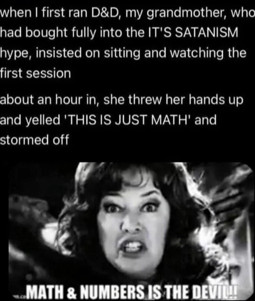 When I first ran D&D, my grandmother, who had bought fully into the IT'S SATANISM hype, insisted on sitting and watching the first session about an hour in, she threw her hands up and yelled 'THIS IS JUST MATH' and stormed off

MATH & NUMBERS IS THE DEVIL
