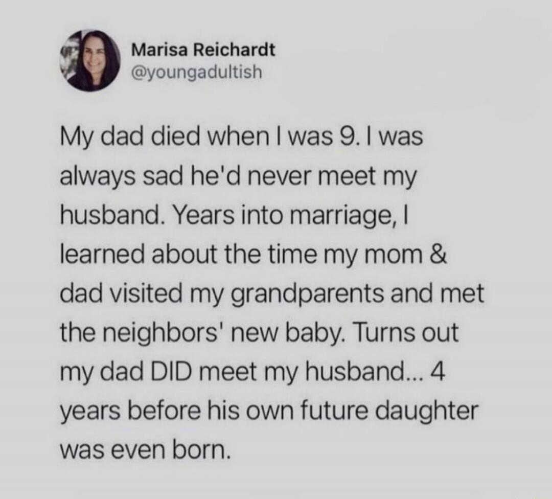 My dad died when I was 9. I was always sad he'd never meet my husband. Years into marriage, I learned about the time my mom & dad visited my grandparents and met the neighbors' new baby. Turns out my dad DID meet my husband... 4 years before his own future daughter was even born.