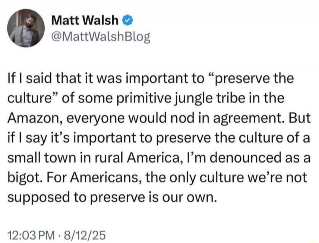 If I said that it was important to “preserve the culture” of some primitive jungle tribe in the Amazon, everyone would nod in agreement. But if I say it’s important to preserve the culture of a small town in rural America, I’m denounced as a bigot. For Americans, the only culture we’re not supposed to preserve is our own.