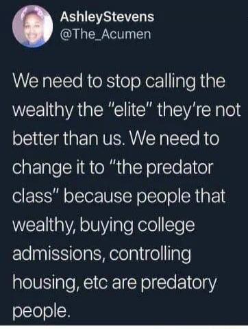We need to stop calling the wealthy the “elite” they're not better than us. We need to change it to “the predator class” because people that wealthy, buying college admissions, controlling housing, etc are predator y people.