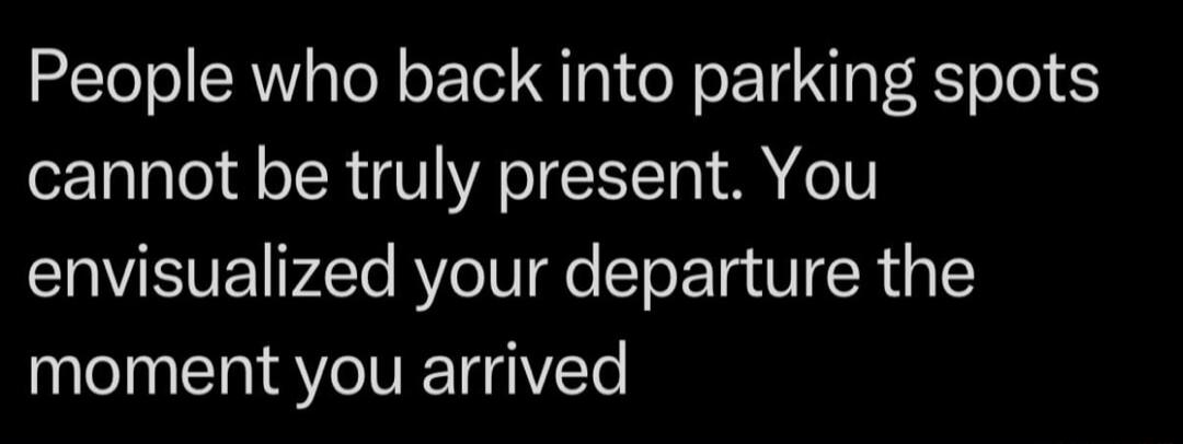 People who back into parking spots cannot be truly present. You envisioned your departure the moment you arrived