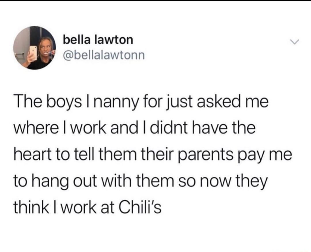 The boys I nanny for just asked me where I work and I didnt have the heart to tell them their parents pay me to hang out with them so now they think I work at Chili's