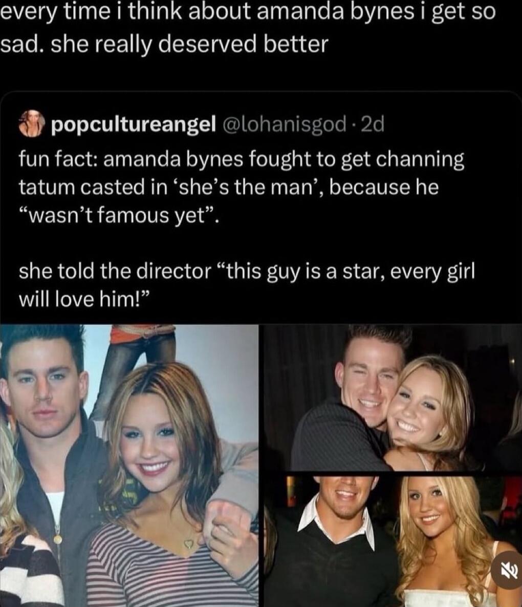 every time i think about amanda bynes i get so sad. she really deserved better

fun fact: amanda bynes fought to get channing tatum casted in 'she's the man', because he 'wasn't famous yet'.

she told the director 'this guy is a star, every girl will love him!'