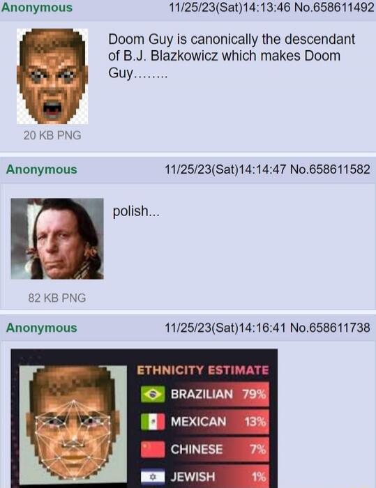 Doom Guy is canonically the descendant of B.J. Blazkowicz which makes Doom Guy....

polish...

ETHNICITY ESTIMATE
BRAZILIAN 79%
MEXICAN 13%
CHINESE 7%
JEWISH 1%