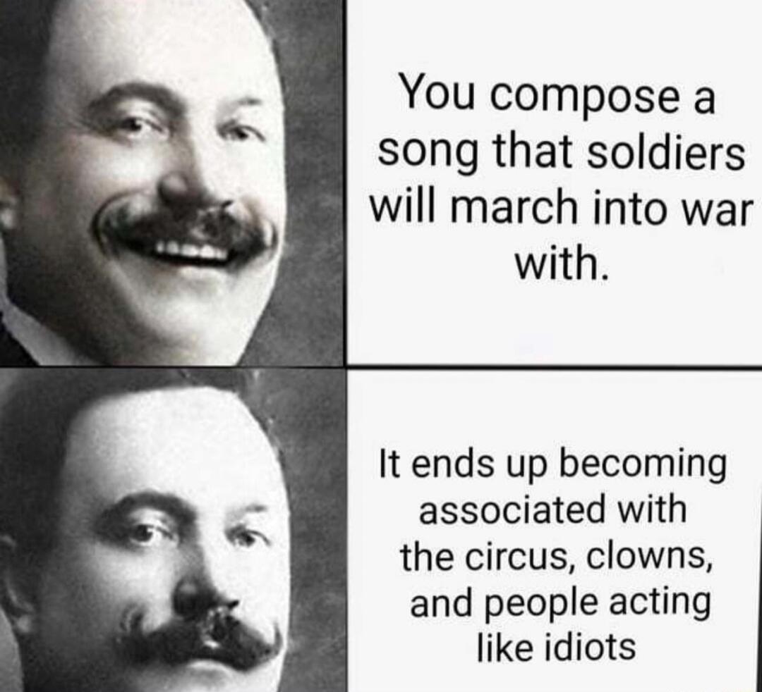You compose a song that soldiers will march into war with.

It ends up becoming associated with the circus, clowns, and people acting like idiots