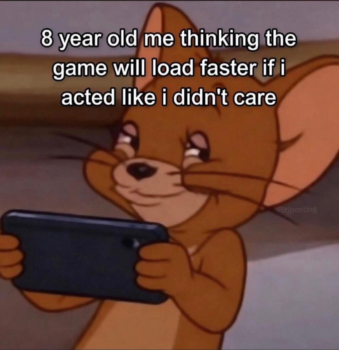 8 year old me thinking the game will load faster if i acted like i didn't care