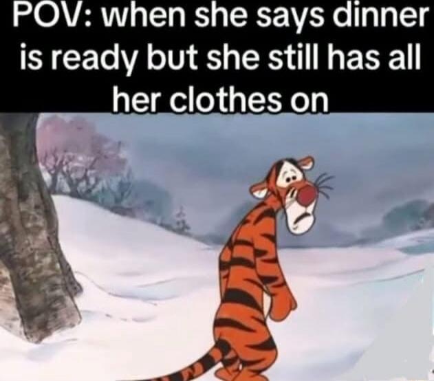 POV: when she says dinner is ready but she still has all her clothes on