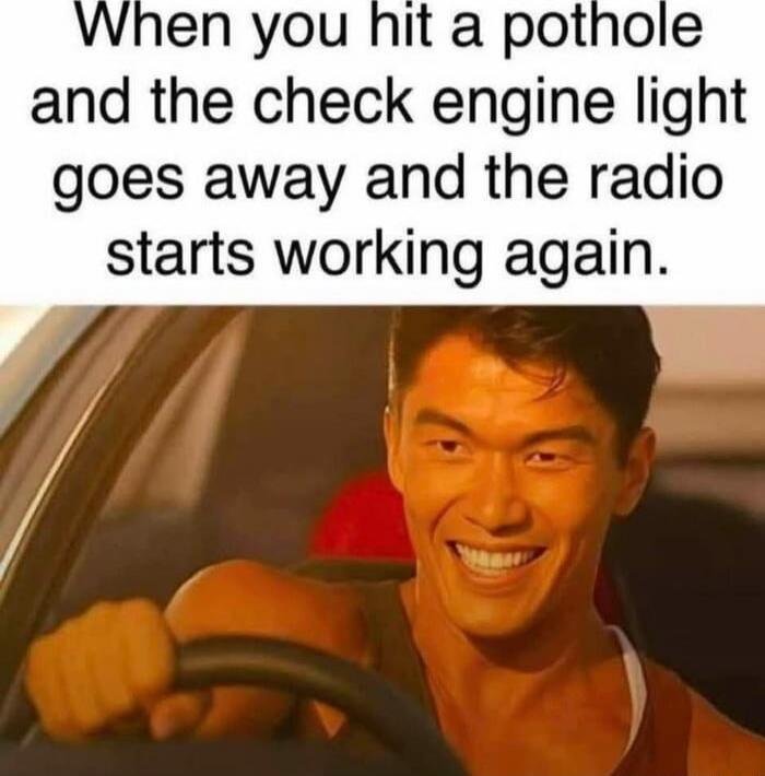 When you hit a pothole and the check engine light goes away and the radio starts working again.