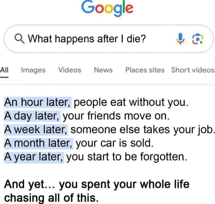 An hour later, people eat without you.
A day later, your friends move on.
A week later, someone else takes your job.
A month later, your car is sold.
A year later, you start to be forgotten.

And yet… you spent your whole life chasing all of this.