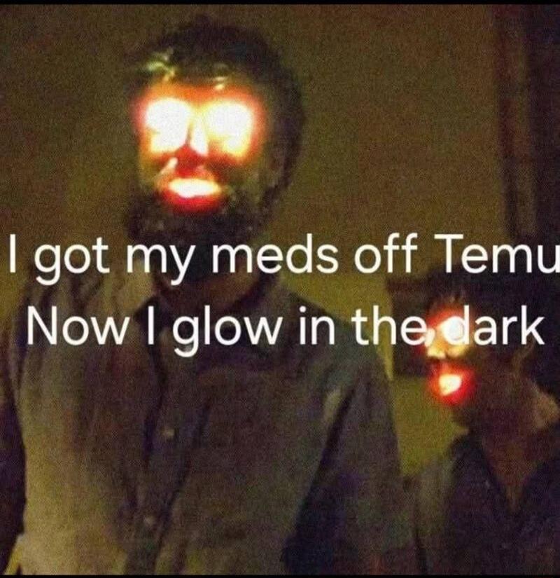 I got my meds off Temu
Now I glow in the dark