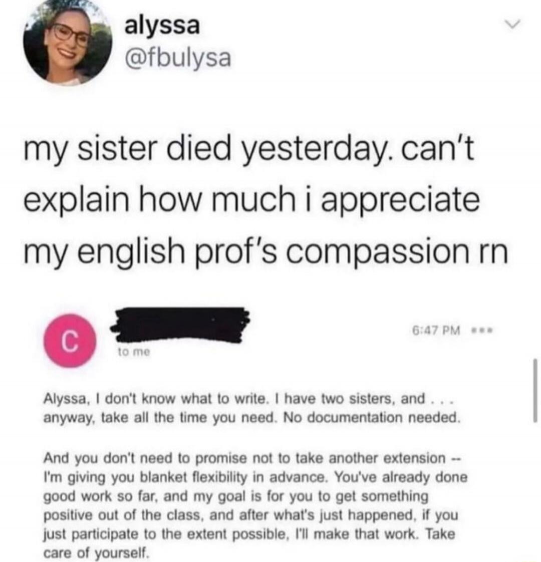my sister died yesterday. can’t explain how much i appreciate my english prof’s compassion rn

Alyssa, I don’t know what to write. I have two sisters, and ... anyway, take all the time you need. No documentation needed.

And you don’t need to promise not to take another extension -- I’m giving you blanket flexibility in advance. You’ve already done