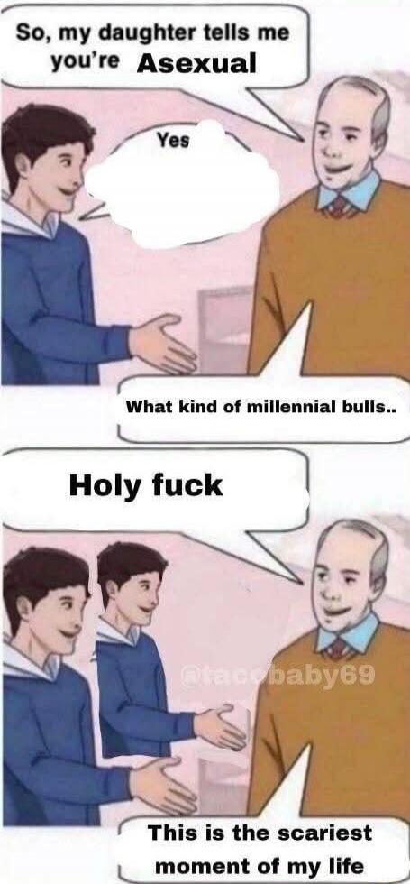 So, my daughter tells me you're Asexual\nYes\nWhat kind of millennial bulls..\nHoly fuck\nThis is the scariest moment of my life