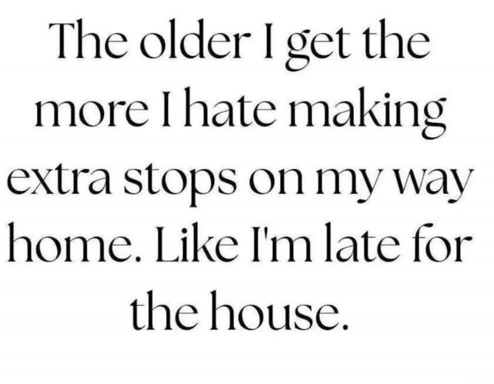 The older I get the more I hate making extra stops on my way home. Like I'm late for the house.