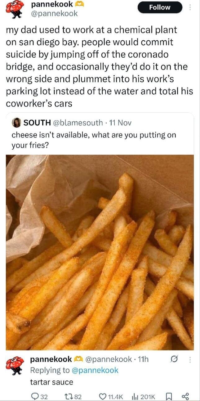 my dad used to work at a chemical plant on san diego bay. people would commit suicide by jumping off of the coronado bridge, and occasionally they’d do it on the wrong side and plummet into his work’s parking lot instead of the water and total his coworker’s cars cheese isn’t available, what are you putting on your fries? tartar sauce