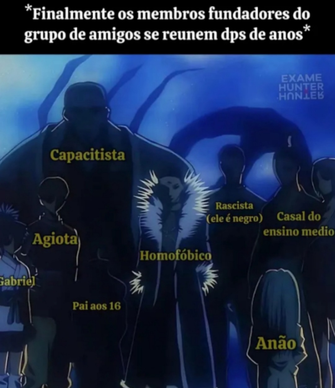 *Finalmente os membros fundadores do grupo de amigos se reúnem dps de anos*

Capacitista
Agiota
Pai aos 16
Homofóbico
Rascista (ele é negro)
Casal do ensino medio
Anão
Gabriel