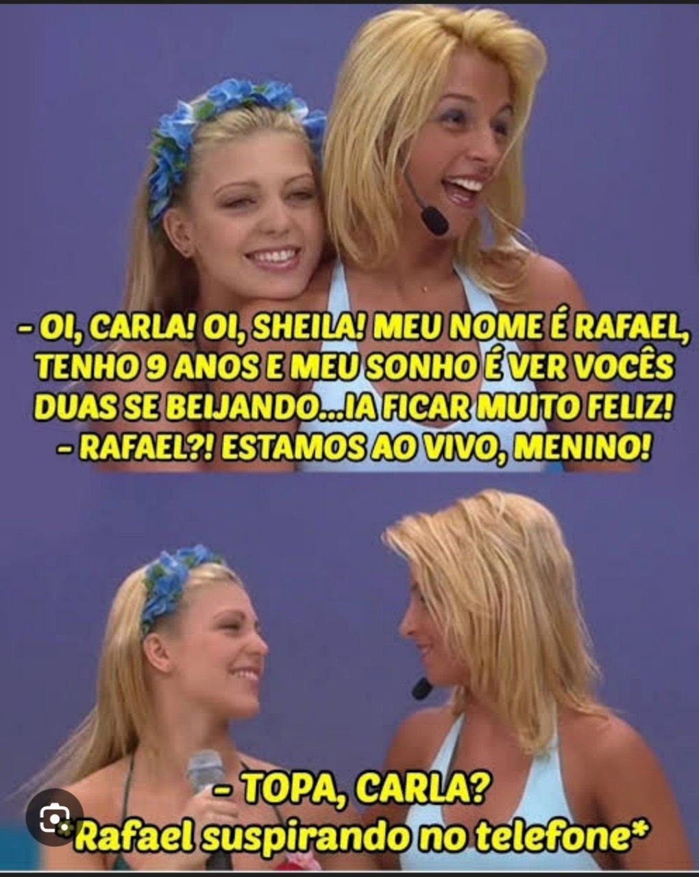 - OI, CARLA! OI, SHEILA! MEU NOME É RAFAEL, TENHO 9 ANOS E MEU SONHO É VER VOCÊS DUAS SE BEIJANDO...IA FICAR MUITO FELIZ!
- RAFAEL?! ESTAMOS AO VIVO, MENINO!
- TOPA, CARLA?
- Rafael suspirando no telefone