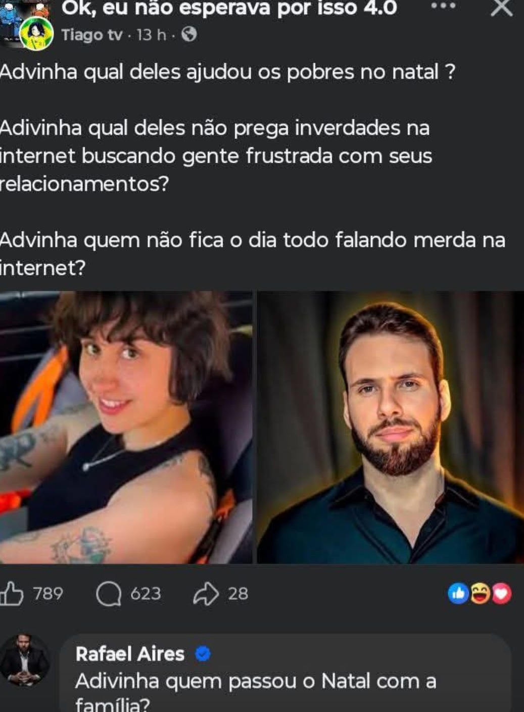 Adivinha qual deles ajudou os pobres no natal?
Adivinha qual deles não prega inverdades na internet buscando gente frustrada com seus relacionamentos?
Adivinha quem não fica o dia todo falando merda na internet?

[Foto 1: mulher]  [Foto 2: homem]

Rafael Aires: Adivinha quem passou o Natal com a família?