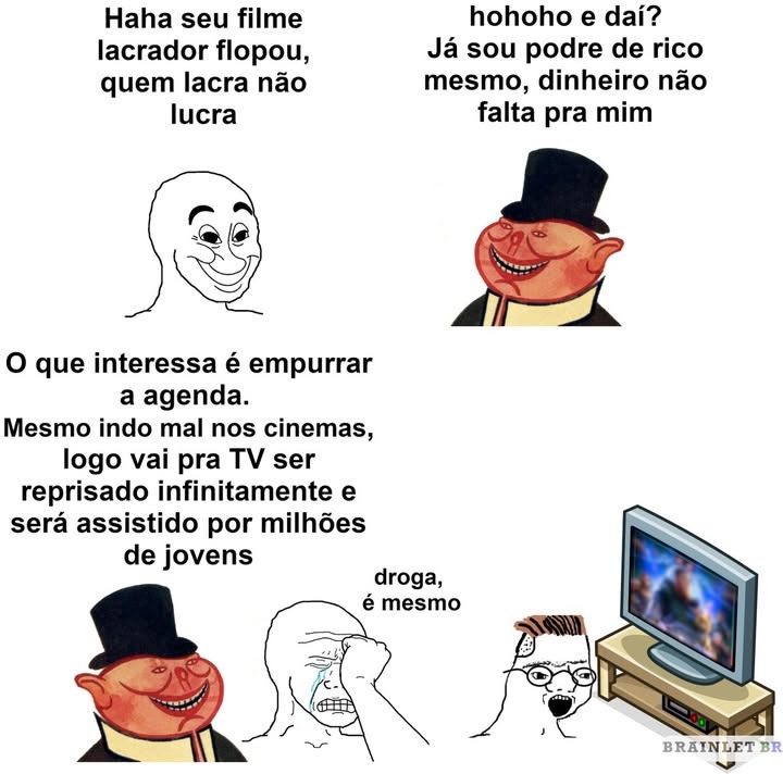 Haha seu filme lacrador flopou, quem lacra não lucra
hohoho e dai? Já sou de rico mesmo, dinheiro não falta pra mim
O que interessa é empurrar a agenda. Mesmo indo mal nos cinemas, logo vai pra TV ser reprisado infinitamente e será assistido por milhões de jovens
droga, é mesmo