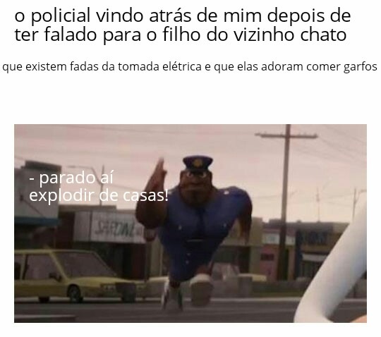 o policial vindo atrás de mim depois de ter falado para o filho do vizinho chato
que existem fadas da tomada elétrica e que elas adoram comer garfos
- parado ai explodir de casas!