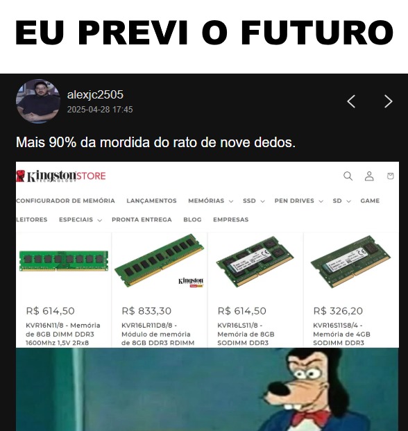 EU PREVI O FUTURO
Mais 90% da mordida do rato de nove dedos.
[Imagem de memória Kingston com várias peças de RAM e preços: R$ 614,50; R$ 833,30; R$ 614,50; R$ 326,20, etc.]