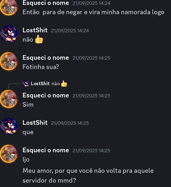 Esquei o nome 21/09/2025 14:24 Então para de negar e vira minha namorada logo
LostShit 21/09/2025 14:24 não 👍
Esquei o nome 21/09/2025 14:25 Fotinha sua?
LostShit não 👍
Esquei o nome 21/09/2025 14:25 Sim
LostShit 21/09/2025 14:25 que
Esquei o nome 21/09/2025 14:25 ljo
Meu amor, por que você não volta pra aquele servidor do mmd?
Session ID: 3841.