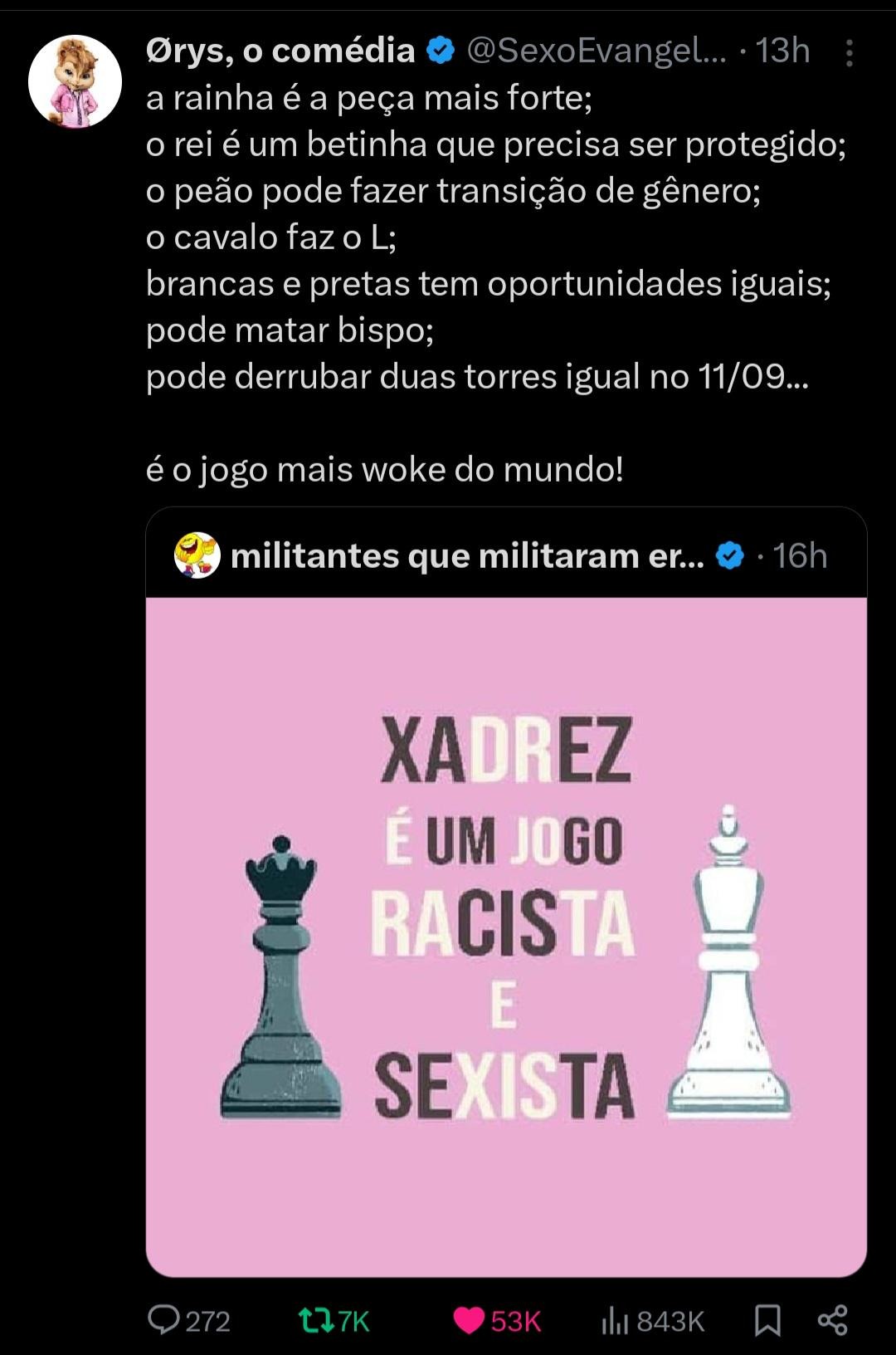 a rainha é a peça mais forte;
 o rei é um betinha que precisa ser protegido;
 o peão pode fazer transição de gênero;
 o cavalo faz o L;
 brancas e pretas tem oportunidades iguais;
 pode matar bispo;
 pode derrubar duas torres igual no 11/09...
 é o jogo mais woke do mundo!

XADREZ É UM JOGO RACISTA E SEXISTA