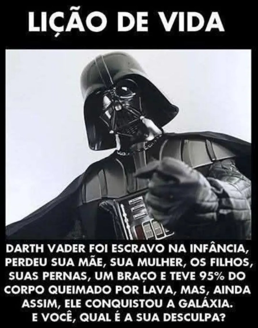 LIÇÃO DE VIDA
Darth Vader foi escravo na infância, perdeu sua mãe, sua mulher, os filhos, suas pernas, um braço e teve 95% do corpo queimado por lava, mas, ainda assim, ele conquistou a galáxia. E você, qual é a sua desculpa?