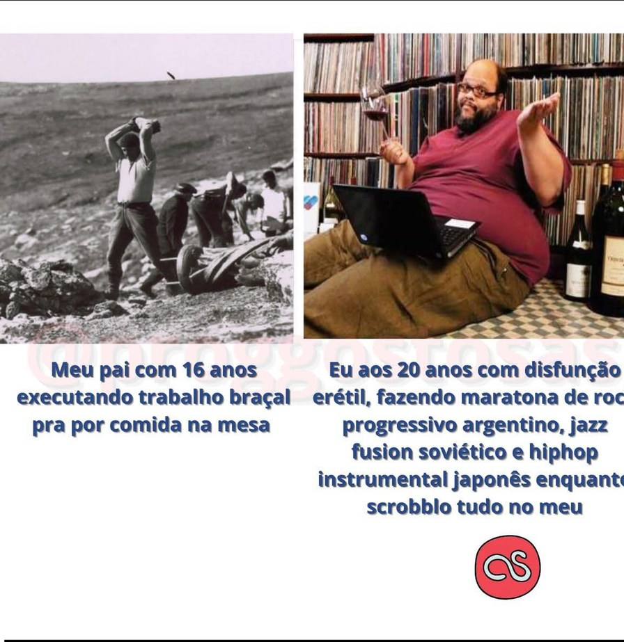 Meu pai com 16 anos executando trabalho braçal pra por comida na mesa
Eu aos 20 anos com disfunção erétil, fazendo maratona de rock progressivo argentino, jazz fusion soviético e hiphop instrumental japonês enquanto scrobbo tudo no meu