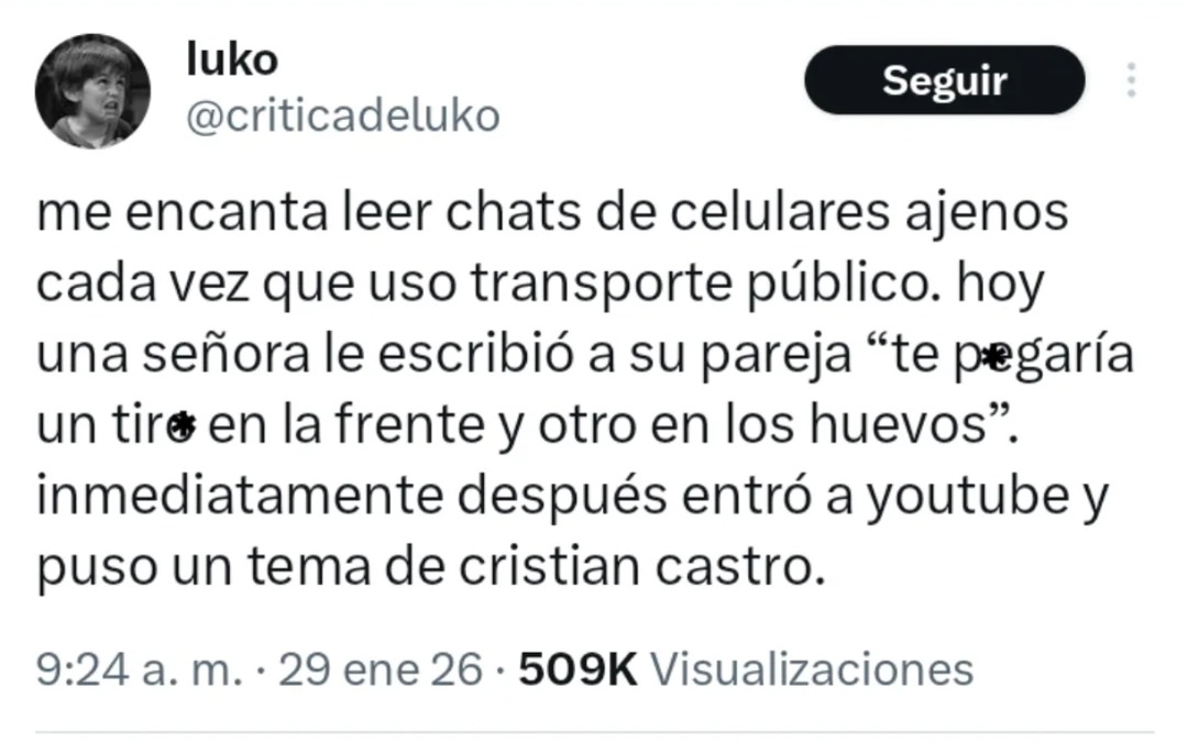 me encanta leer chats de celulares ajenos cada vez que uso transporte público. hoy una señora le escribió a su pareja 'te pegaría un tiro' en la frente y otro en los huevos'. inmediatamente después entró a youtube y puso un tema de christian castro.