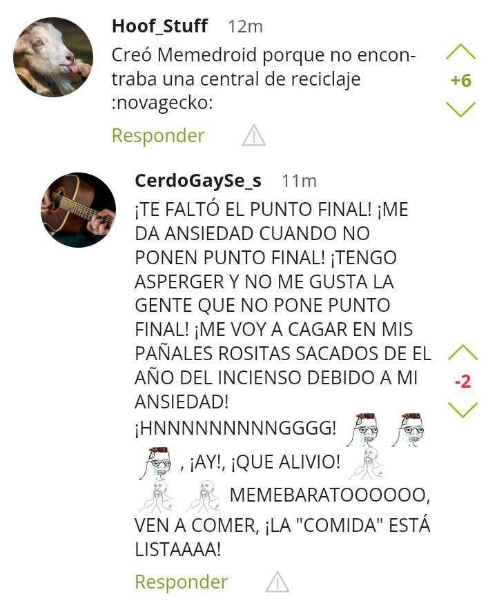 Hoof_Stuff Creó Memedroid porque no encuentra una central de reciclaje :novagecko:
¡TE FALTÓ EL PUNTO FINAL! ¡ME DA ANSIEDAD CUANDO NO PONEN PUNTO FINAL! ¡TENGO ASPERGER Y NO ME GUSTA LA GENTE QUE NO PONE PUNTO FINAL! ¡ME VOY A CAGAR EN MIS PAÑALES ROSITAS SACADOS DE EL AÑO DEL INCENSIO DEBIDO A MI ANSIEDAD! ¡HHNNNNNNNGGGG! ¡AY!, ¡QUE ALIVIO! MEMEB