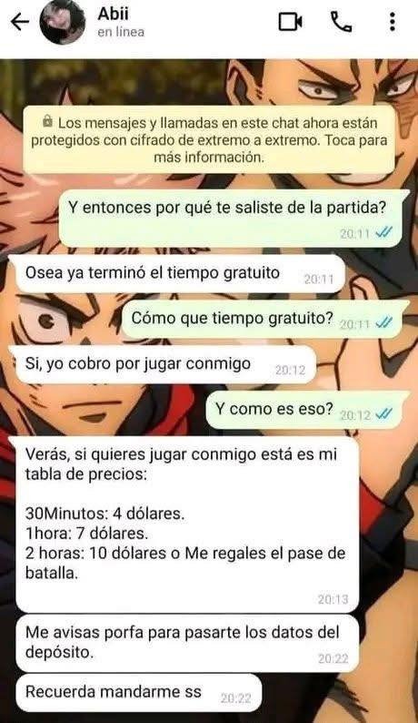 Los mensajes y llamadas en este chat ahora están protegidos con cifrado de extremo a extremo. Toca para más información.
Y entonces por qué te saliste de la partida?
Osea ya terminó el tiempo gratuito
Cómo que tiempo gratuito?
Si, yo cobro por jugar conmigo
Y como es eso?
Verás, si quieres jugar conmigo está es mi tabla de precios:
30Minutos: 4 dól