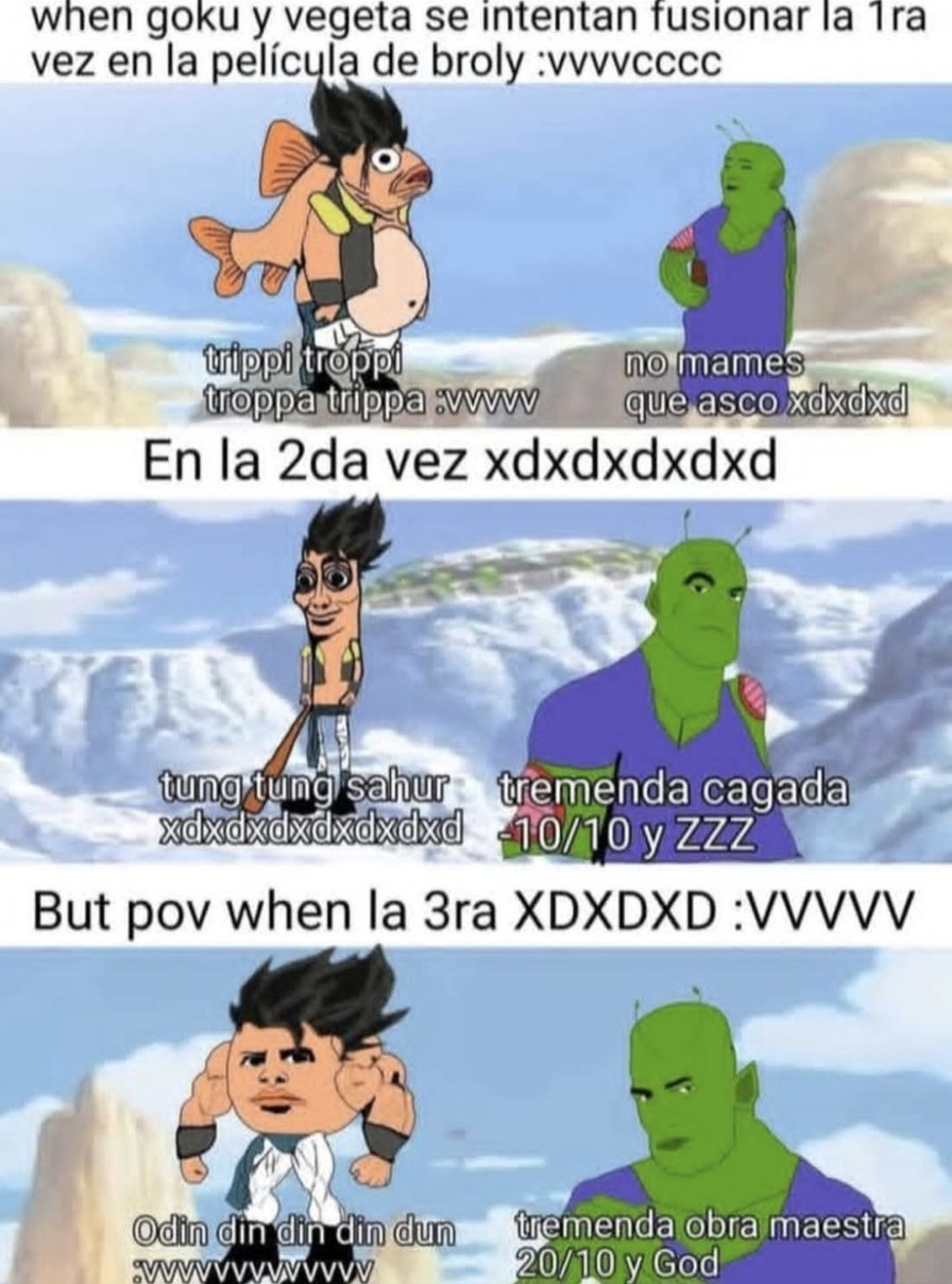 when goku y vegeta se intentan fusionar la 1ra vez en la película de broly :vvvvcc
trippi tropi (texto difundido en el meme) no mames que asco xdxdd
En la 2da vez xdxddx dxd
Tung tung sahur xdxddxdxd tremenda cagada -10/10 y ZZZ
But pov when la 3ra XD XD XD :VVVV
Odin din din din dun tremenda obra maestra 10/10 y God