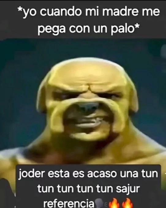 *yo cuando mi madre me pega con un palo*
joder esta es acaso una tun tun tun tun tun sajur referencia