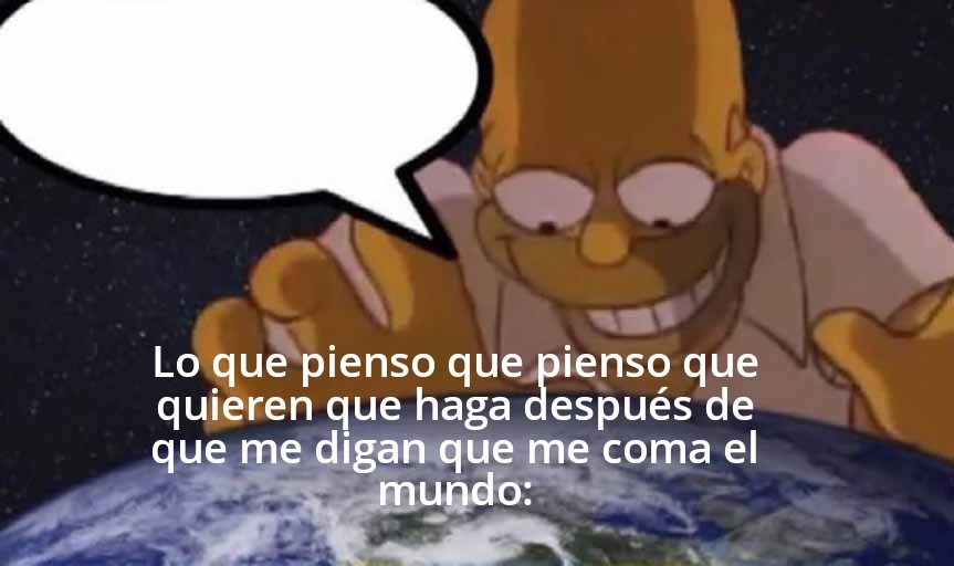 Lo que pienso que pienso que quieren que haga después de que me digan que me coma el mundo: