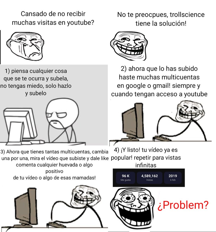Cansado de no recibir muchas visitas en youtube? No te preocupes, trollscience tiene la solución!

1) piensa cualquier cosa que se te ocurra y subela, no tengas miedo, solo hazlo y subelo
2) ahora que lo has subido haste muchas multicuentas en google o gmail: siempre y cuando tengan acceso a youtube
3) Ahora que tienes cientos multicuentas, cambia 