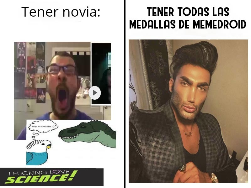 Tener novia:

I FUCKING LOVE SCIENCE!

TENER TODAS LAS MEDALLAS DE MEMEDROID