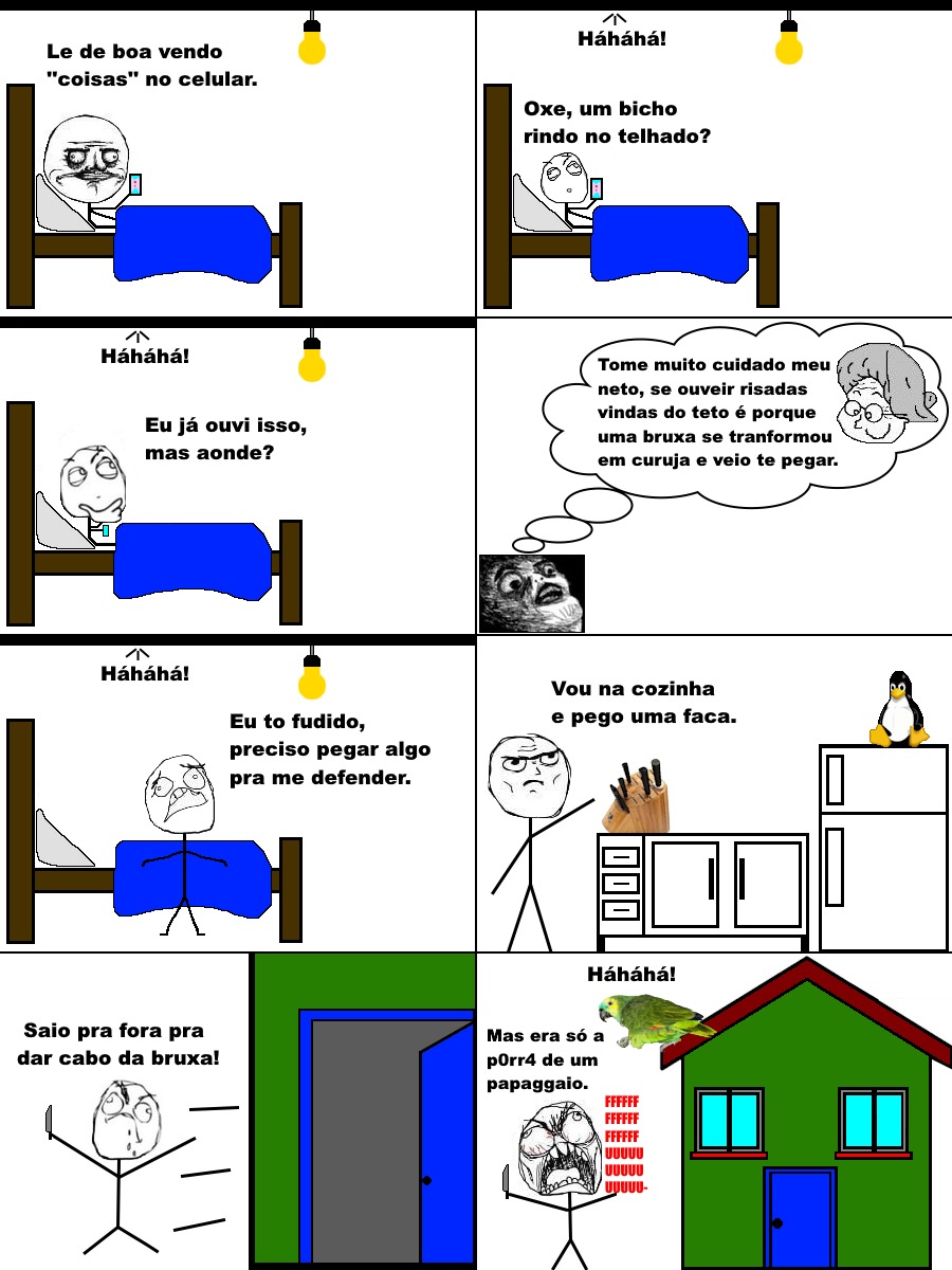 Le de boa vendo 'coisas' no celular. Hahaha! Oxe, um bicho rindo no telhado? Hahaha! Eu já ouvi isso, mas onde? Hahaha! Tome muito cuidado meu neto, se ouvir risadas vindas do teto é porque uma bruxa se transformou em coruja e veio te pegar. Hahaha! Eu tô fudido, preciso pegar algo pra me defender. Vou na cozinha e pego uma faca. Saio pra fora pra 