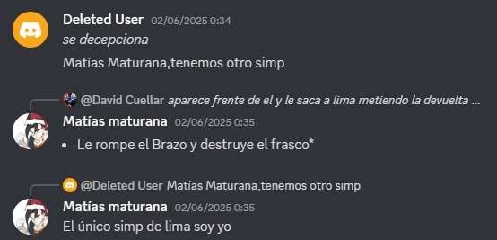 Deleted User 02/06/2025 0:34 se decepciona
Matías Maturana, tenemos otro simp
@David Cuellar aparece frente de él y le saca a lima metiendo la devolución ...
Matías maturana 02/06/2025 0:35 Le rompe el Brazo y destruye el frasco
😮 @Deleted User Matías Maturana, tenemos otro simp
Matías maturana 02/06/2025 0:35 El único simp de Lima soy yo
Session I