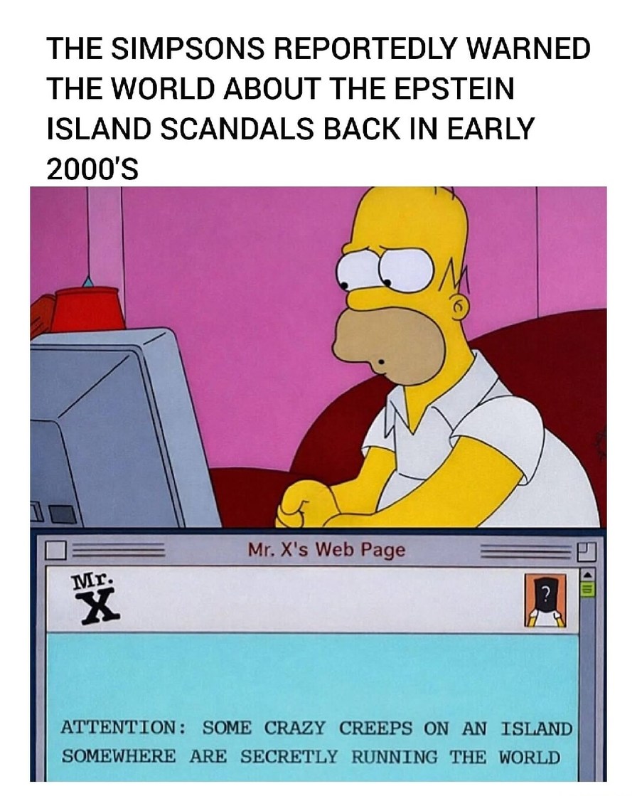 THE SIMPSONS REPORTEDLY WARNED THE WORLD ABOUT THE EPSTEIN ISLAND SCANDALS BACK IN EARLY 2000'S

Mr. X's Web Page

ATTENTION: SOME CRAZY CREEPS ON AN ISLAND SOMEWHERE ARE SECRETLY RUNNING THE WORLD