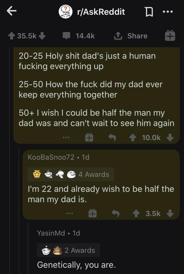 20-25 Holy shit dad's just a human fucking everything up

25-50 How the fuck did my dad ever keep everything together

50+ I wish I could be half the man my dad was and can't wait to see him again

I'm 22 and already wish to be half the man my dad is.

Genetically, you are.