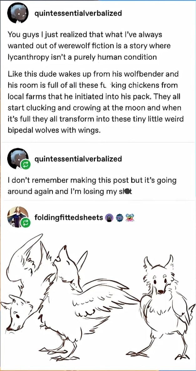 You guys I just realized that what I’ve always wanted out of werewolf fiction is a story where lycanthropy isn’t a purely human condition

Like this dude wakes up from his wolfben der and his room is full of all these f***king chickens from local farms that he initiated into his pack. They all start clucking and crowing at the moon and when it’s fu