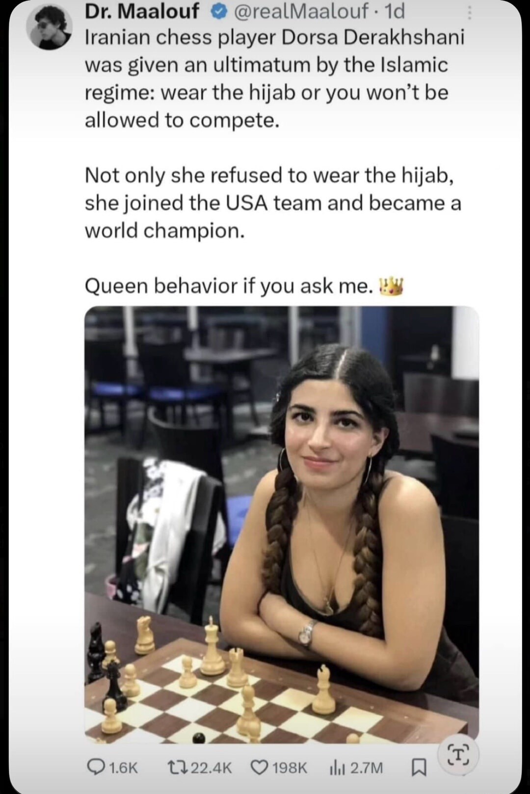Dr. Maalouf @realMaalouf · 1d Iranian chess player Dorsa Derakhshani was given an ultimatum by the Islamic regime: wear the hijab or you won’t be allowed to compete. Not only she refused to wear the hijab, she joined the USA team and became a world champion. Queen behavior if you ask me. 👑